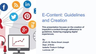 E-Content: Guidelines
and Creation
This presentation focuses on the creation of
impactful e-content through adherence to
guidelines, fostering engaging digital
experiences.
By:
(Prof.) Dr. Roma Smart Joseph
Dept. of B.Ed.
Isabella Thoburn College
Lucknow, UP
 