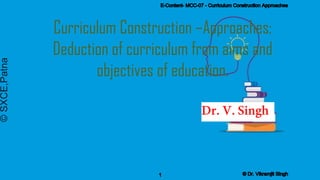 Curriculum Construction –Approaches;
Deduction of curriculum from aims and
objectives of education.
©
SXCE,Patna E-Content- MCC-07 - Curriculum Construction Approaches
1 © Dr. Vikramjit Singh
 