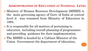 ADMINISTRATION OF EDUCATION AT NATIONAL LEVEL
 Ministry of Human Resource Development (MHRD) is
the main governing agency of Govt. of India at central
level it was renamed from Ministry of Education in
1985.
 It is responsible for all matters of pertaining to
education including overall planning of programmes
and providing guidance for their implementation.
 The MHRD is headed by a Cabinet Minister of the
Union Government the department of education,
 