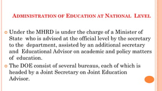 ADMINISTRATION OF EDUCATION AT NATIONAL LEVEL
 Under the MHRD is under the charge of a Minister of
State who is advised at the official level by the secretary
to the department, assisted by an additional secretary
and Educational Advisor on academic and policy matters
of education.
 The DOE consist of several bureaus, each of which is
headed by a Joint Secretary on Joint Education
Advisor.
 