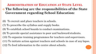 ADMINISTRATION OF EDUCATION AT STATE LEVEL
 The following arc the responsibilities of the State
Government regarding School Education:
(6) To recruit and place teachers in schools.
(7) To prescribe the syllabus and supply books.
(8) To establish school boards to conduct examinations.
(9) To provide special assistance to poor and backward students.
(10) To organize training programmes for teachers and supervisors.
(11) To initiate action against teachers and schools in case of any lapse.
(12) To feed information to the centre about schools.
 
