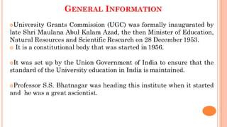 GENERAL INFORMATION
University Grants Commission (UGC) was formally inaugurated by
late Shri Maulana Abul Kalam Azad, the then Minister of Education,
Natural Resources and Scientific Research on 28 December 1953.
 It is a constitutional body that was started in 1956.
It was set up by the Union Government of India to ensure that the
standard of the University education in India is maintained.
Professor S.S. Bhatnagar was heading this institute when it started
and he was a great ascientist.
 