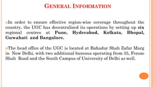 GENERAL INFORMATION
In order to ensure effective region-wise coverage throughout the
country, the UGC has decentralized its operations by setting up six
regional centres at Pune, Hyderabad, Kolkata, Bhopal,
Guwahati and Bangalore.
The head office of the UGC is located at Bahadur Shah Zafar Marg
in New Delhi, with two additional bureaus operating from 35, Feroze
Shah Road and the South Campus of University of Delhi as well.
 