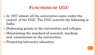 FUNCTIONS OF UGC
 In 1957 almost all the universities came under the
control of the UGC. The UGC controls the following in
India:
 Disbursing grants to the universities and colleges.
 Maintaining the standard of research, teaching
and examination in the universities.
 Promoting university education
 