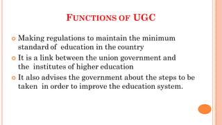 FUNCTIONS OF UGC
 Making regulations to maintain the minimum
standard of education in the country
 It is a link between the union government and
the institutes of higher education
 It also advises the government about the steps to be
taken in order to improve the education system.
 