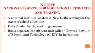 NCERT
NATIONAL COUNCIL FOR EDUCATIONAL RESEARCH
AND TRAINING
 A national institute located at New Delhi serving for the
cause of school education
 Fully funded by the central government
 Has a separate constituent unit called “Central Institute
of Educational Technology (CIET)" in its campus.
 