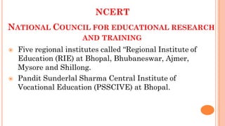 NCERT
NATIONAL COUNCIL FOR EDUCATIONAL RESEARCH
AND TRAINING
 Five regional institutes called “Regional Institute of
Education (RIE) at Bhopal, Bhubaneswar, Ajmer,
Mysore and Shillong.
 Pandit Sunderlal Sharma Central Institute of
Vocational Education (PSSCIVE) at Bhopal.
 