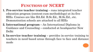 FUNCTIONS OF NCERT
1. Pre-service teacher training – runs integrated teacher
education program (content-cum-methodology) at its five
RIEs. Courses are like BA.Ed. B.Sc.Ed., M.Sc.Ed., etc.
Demonstration schools are attached to all RIEs
2. International program – An International Diploma in
Guidance and Counseling – conducted at headquarter New
Delhi
3. In-service teacher training – provides in-service training to
teachers in need based areas through face to face and distance
mode
 