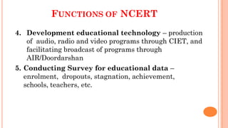 FUNCTIONS OF NCERT
4. Development educational technology – production
of audio, radio and video programs through CIET, and
facilitating broadcast of programs through
AIR/Doordarshan
5. Conducting Survey for educational data –
enrolment, dropouts, stagnation, achievement,
schools, teachers, etc.
 