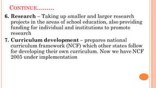 CONTINUE………
6. Research – Taking up smaller and larger research
projects in the areas of school education, also providing
funding for individual and institutions to promote
research
7. Curriculum development – prepares national
curriculum framework (NCF) which other states follow
for developing their own curriculum. Now we have NCF
2005 under implementation
 