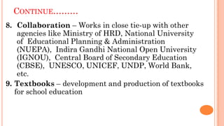 CONTINUE………
8. Collaboration – Works in close tie-up with other
agencies like Ministry of HRD, National University
of Educational Planning & Administration
(NUEPA), Indira Gandhi National Open University
(IGNOU), Central Board of Secondary Education
(CBSE), UNESCO, UNICEF, UNDP, World Bank,
etc.
9. Textbooks – development and production of textbooks
for school education
 