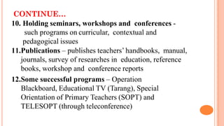 CONTINUE…
10. Holding seminars, workshops and conferences -
such programs on curricular, contextual and
pedagogical issues
11.Publications – publishes teachers’ handbooks, manual,
journals, survey of researches in education, reference
books, workshop and conference reports
12.Some successful programs – Operation
Blackboard, Educational TV (Tarang), Special
Orientation of Primary Teachers (SOPT) and
TELESOPT (through teleconference)
 