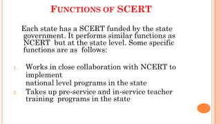 FUNCTIONS OF SCERT
Each state has a SCERT funded by the state
government. It performs similar functions as
NCERT but at the state level. Some specific
functions are as follows:
1. Works in close collaboration with NCERT to
implement
national level programs in the state
2. Takes up pre-service and in-service teacher
training programs in the state
 