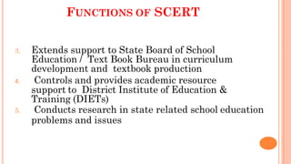 FUNCTIONS OF SCERT
3. Extends support to State Board of School
Education / Text Book Bureau in curriculum
development and textbook production
4. Controls and provides academic resource
support to District Institute of Education &
Training (DIETs)
5. Conducts research in state related school education
problems and issues
 