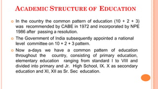 ACADEMIC STRUCTURE OF EDUCATION
 In the country the common pattern of education (10 + 2 + 3)
was recommended by CABE in 1972 and incorporated by NPE
1986 after passing a resolution.
 The Government of India subsequently appointed a national
level committee on 10 + 2 + 3 pattern.
 Now a-days we have a common pattern of education
throughout the country, consisting of primary education,
elementary education ranging from standard I to VIII and
divided into primary and Jr. High School, IX. X as secondary
education and XI, XII as Sr. Sec education.
 