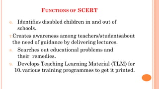 6. Identifies disabled children in and out of
schools.
7.Creates awareness among teachers/studentsabout
the need of guidance by delivering lectures.
8. Searches out educational problems and
their remedies.
9. Develops Teaching Learning Material (TLM) for
10.various training programmes to get it printed.
FUNCTIONS OF SCERT
 
