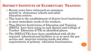 DISTRICT INSTITUTE OF ELEMENTARY TRAINING
 Recent years have witnessed an enormous
growth in elementary schools and adult
education centers.
 This lead to the establishment of district level institutions
to meet immediate needs of the teachers.
 Thus District Institutions of Education and Training
(DIETs) have been setup in each district and College of
Teacher Education (CTE) in identified places.
 The DIETs/CTEs have been established with all the
required infrastructural facilities so as to meet the pre-
service and inservice training needs and other
requirements of primary education functionaries.
 