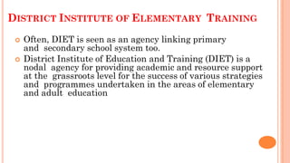 DISTRICT INSTITUTE OF ELEMENTARY TRAINING
 Often, DIET is seen as an agency linking primary
and secondary school system too.
 District Institute of Education and Training (DIET) is a
nodal agency for providing academic and resource support
at the grassroots level for the success of various strategies
and programmes undertaken in the areas of elementary
and adult education
 