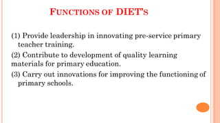 FUNCTIONS OF DIET’S
(1) Provide leadership in innovating pre-service primary
teacher training.
(2) Contribute to development of quality learning
materials for primary education.
(3) Carry out innovations for improving the functioning of
primary schools.
 