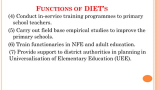 FUNCTIONS OF DIET’S
(4) Conduct in-service training programmes to primary
school teachers.
(5) Carry out field base empirical studies to improve the
primary schools.
(6) Train functionaries in NFE and adult education.
(7) Provide support to district authorities in planning in
Universalisation of Elementary Education (UEE).
 