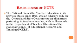 BACKGROUND OF NCTE
 The National Council for Teacher Education, in its
previous status since 1973, was an advisory body for
the Central and State Governments on all matters
pertaining to teacher education, with its Secretariat
in the Department of Teacher Education of the
National Council of Educational Research and
Training (NCERT).
 