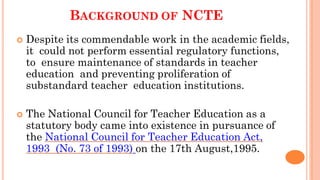 BACKGROUND OF NCTE
 Despite its commendable work in the academic fields,
it could not perform essential regulatory functions,
to ensure maintenance of standards in teacher
education and preventing proliferation of
substandard teacher education institutions.
 The National Council for Teacher Education as a
statutory body came into existence in pursuance of
the National Council for Teacher Education Act,
1993 (No. 73 of 1993) on the 17th August,1995.
 