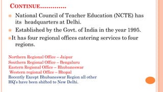 CONTINUE………….
 National Council of Teacher Education (NCTE) has
its headquarters at Delhi.
 Established by the Govt. of India in the year 1995.
It has four regional offices catering services to four
regions.
Northern Regional Office – Jaipur
Southern Regional Office – Bengaluru
Eastern Regional Office – Bhubaneswar
Western regional Office – Bhopal
Recently Except Bhubaneswar Region all other
HQ’s have been shifted to New Delhi.
 
