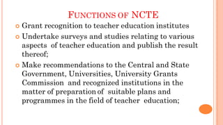 FUNCTIONS OF NCTE
 Grant recognition to teacher education institutes
 Undertake surveys and studies relating to various
aspects of teacher education and publish the result
thereof;
 Make recommendations to the Central and State
Government, Universities, University Grants
Commission and recognized institutions in the
matter of preparation of suitable plans and
programmes in the field of teacher education;
 