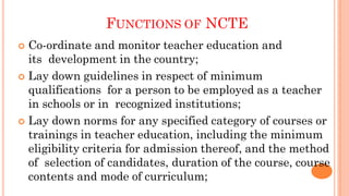 FUNCTIONS OF NCTE
 Co-ordinate and monitor teacher education and
its development in the country;
 Lay down guidelines in respect of minimum
qualifications for a person to be employed as a teacher
in schools or in recognized institutions;
 Lay down norms for any specified category of courses or
trainings in teacher education, including the minimum
eligibility criteria for admission thereof, and the method
of selection of candidates, duration of the course, course
contents and mode of curriculum;
 