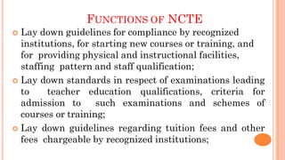 FUNCTIONS OF NCTE
 Lay down guidelines for compliance by recognized
institutions, for starting new courses or training, and
for providing physical and instructional facilities,
staffing pattern and staff qualification;
 Lay down standards in respect of examinations leading
to teacher education qualifications, criteria for
admission to such examinations and schemes of
courses or training;
 Lay down guidelines regarding tuition fees and other
fees chargeable by recognized institutions;
 