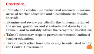 CONTINUE…
 Promote and conduct innovation and research in various
areas of teacher education and disseminate the results
thereof;
 Examine and review periodically the implementation of
the norms, guidelines and standards laid down by the
Council, and to suitably advise the recognized institution;
 Take all necessary steps to prevent commercialization of
teacher education;
 Perform such other functions as may be entrusted to it by
the Central Government.
 