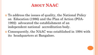 ABOUT NAAC
 To address the issues of quality, the National Policy
on Education (1986) and the Plan of Action (POA-
1992) advocated the establishment of an
independent national accreditation body.
 Consequently, the NAAC was established in 1994 with
its headquarters at Bangalore.
 