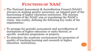 FUNCTIONS OF NAAC
 The National Assessment & Accreditation Council (NAAC)
stresses on making quality assurance, an integral part of the
functioning of higher education institution. The mission
statements of the NAAC aim at translating the NAAC's
vision into reality, defining the following key tasks of the
organization:-
 To arrange for periodic assessment and accreditation of
institutions of higher education or units thereof, or
specific academic programme or projects.
 To stimulate the academic environment for promotion of
quality of teaching-learning and research in higher
education institutions.
 