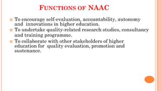 FUNCTIONS OF NAAC
 To encourage self-evaluation, accountability, autonomy
and innovations in higher education.
 To undertake quality-related research studies, consultancy
and training programme.
 To collaborate with other stakeholders of higher
education for quality evaluation, promotion and
sustenance.
 