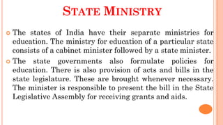 STATE MINISTRY
 The states of India have their separate ministries for
education. The ministry for education of a particular state
consists of a cabinet minister followed by a state minister.
 The state governments also formulate policies for
education. There is also provision of acts and bills in the
state legislature. These are brought whenever necessary.
The minister is responsible to present the bill in the State
Legislative Assembly for receiving grants and aids.
 