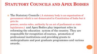 STATUTORY COUNCILS AND APEX BODIES
 The Statutory Councils ( A statutory body is an organisation of
government which is not demarcated in Constitution of India but it
gets its
powers, service rules, authority by an act of parliament or state
legislatures.) and Apex Bodies play important roles in
reforming the education system of the country. They are
responsible for recognition of courses, promotion of
professional institutions and providing grants to
undergraduate and post graduate programmes and various
awards.
 