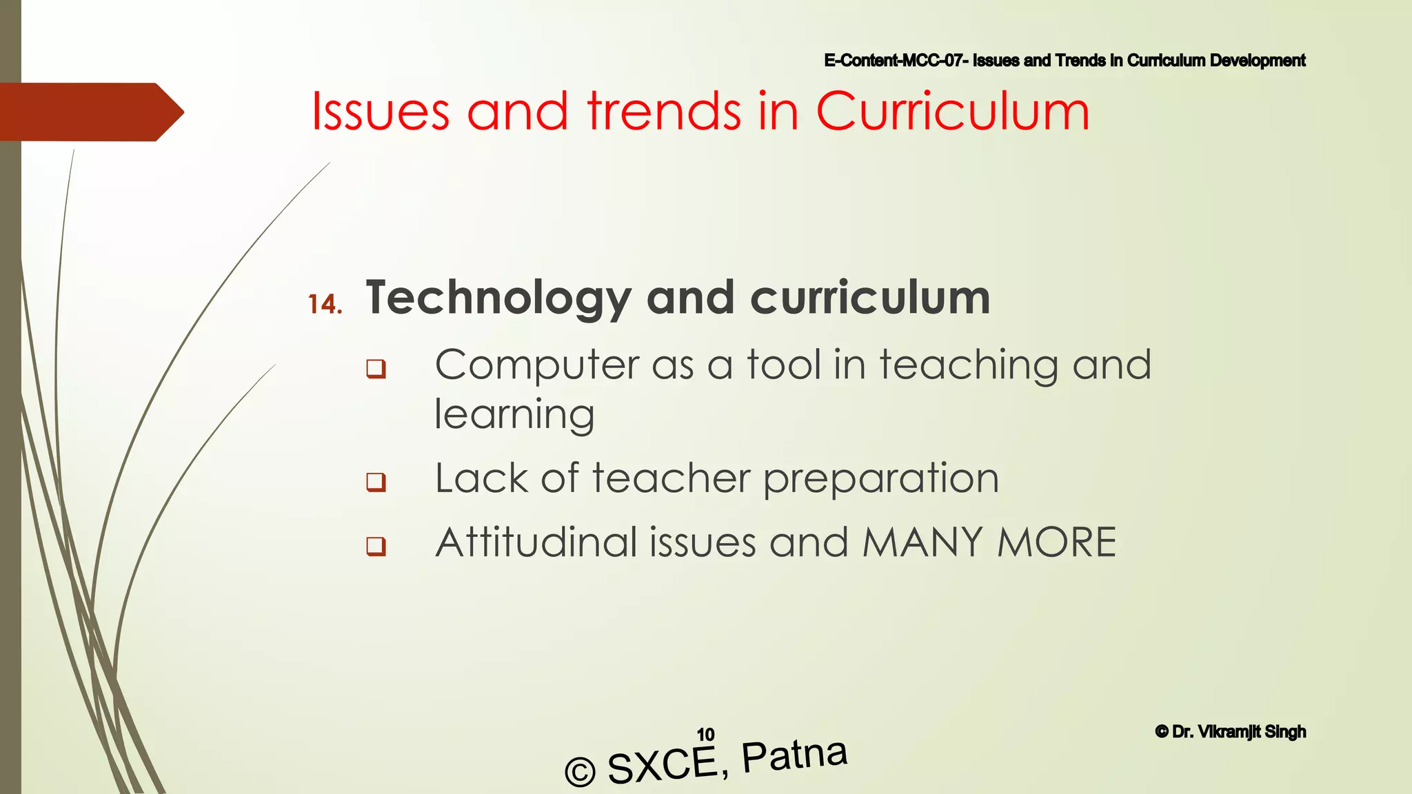 Issues and trends in Curriculum
14. Technology and curriculum
 Computer as a tool in teaching and
learning
 Lack of teacher preparation
 Attitudinal issues and MANY MORE
E-Content-MCC-07- Issues and Trends in Curriculum Development
10 © Dr. Vikramjit Singh
© SXCE, Patna
 