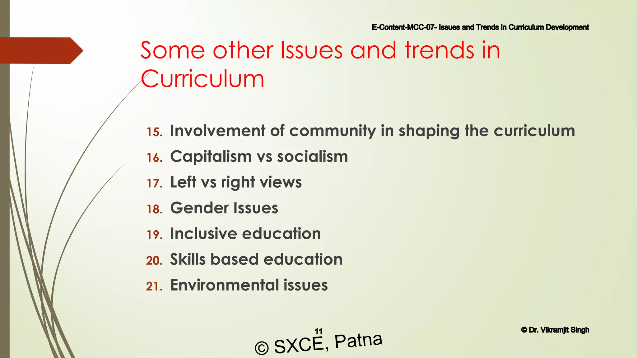 Some other Issues and trends in
Curriculum
15. Involvement of community in shaping the curriculum
16. Capitalism vs socialism
17. Left vs right views
18. Gender Issues
19. Inclusive education
20. Skills based education
21. Environmental issues
E-Content-MCC-07- Issues and Trends in Curriculum Development
11 © Dr. Vikramjit Singh
© SXCE, Patna
 