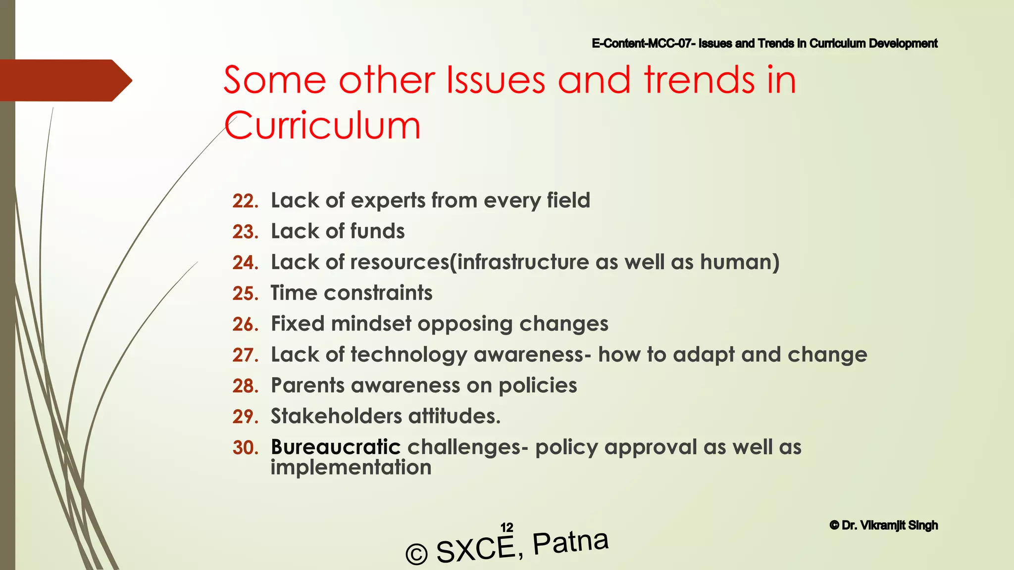 Some other Issues and trends in
Curriculum
22. Lack of experts from every field
23. Lack of funds
24. Lack of resources(infrastructure as well as human)
25. Time constraints
26. Fixed mindset opposing changes
27. Lack of technology awareness- how to adapt and change
28. Parents awareness on policies
29. Stakeholders attitudes.
30. Bureaucratic challenges- policy approval as well as
implementation
E-Content-MCC-07- Issues and Trends in Curriculum Development
12 © Dr. Vikramjit Singh
© SXCE, Patna
 