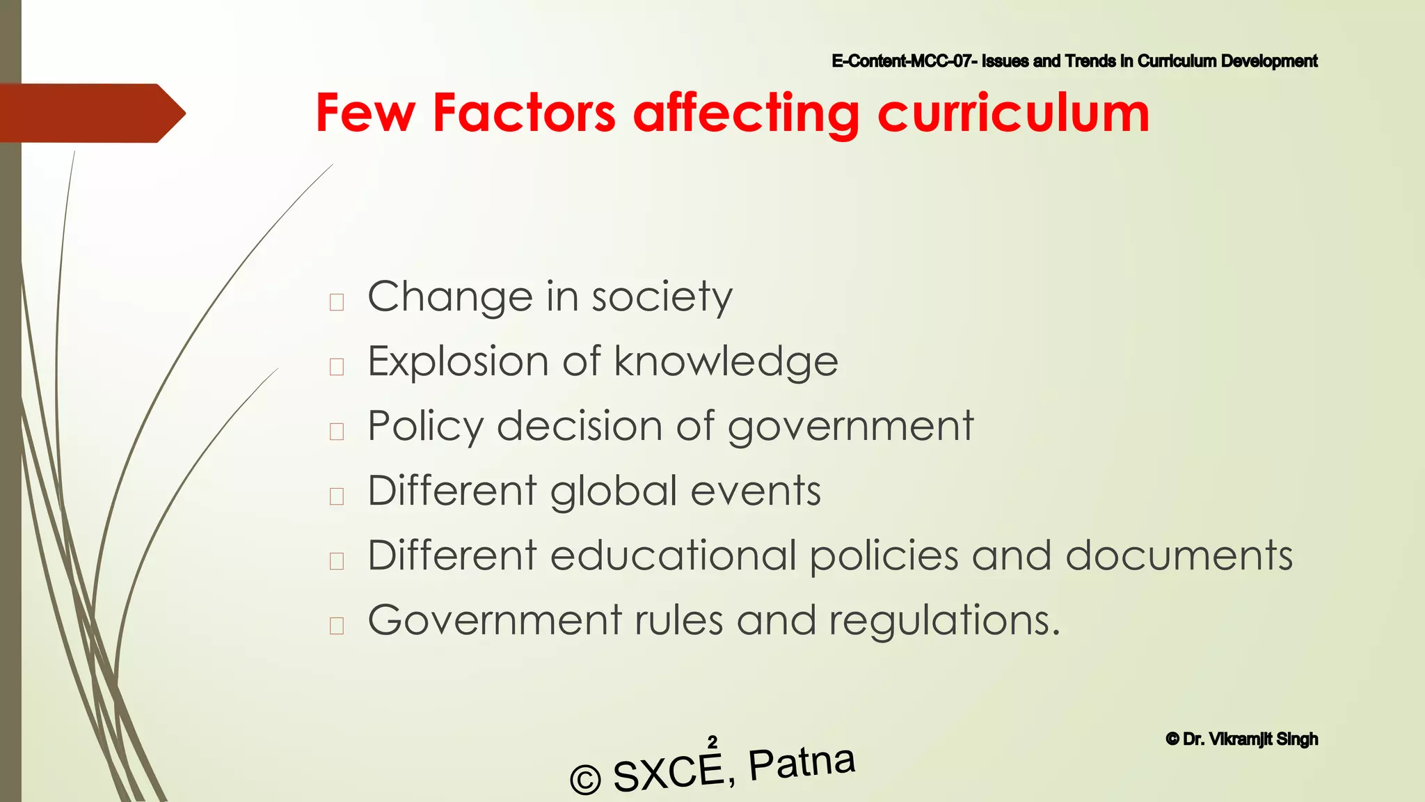Few Factors affecting curriculum
� Change in society
� Explosion of knowledge
� Policy decision of government
� Different global events
� Different educational policies and documents
� Government rules and regulations.
E-Content-MCC-07- Issues and Trends in Curriculum Development
2 © Dr. Vikramjit Singh
© SXCE, Patna
 