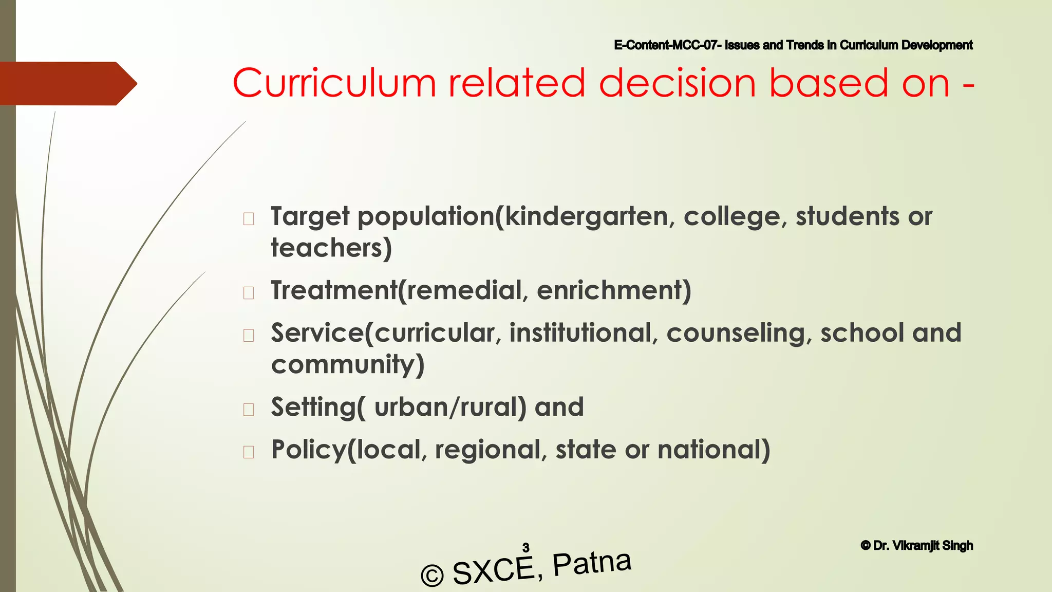 Curriculum related decision based on -
� Target population(kindergarten, college, students or
teachers)
� Treatment(remedial, enrichment)
� Service(curricular, institutional, counseling, school and
community)
� Setting( urban/rural) and
� Policy(local, regional, state or national)
E-Content-MCC-07- Issues and Trends in Curriculum Development
3 © Dr. Vikramjit Singh
© SXCE, Patna
 