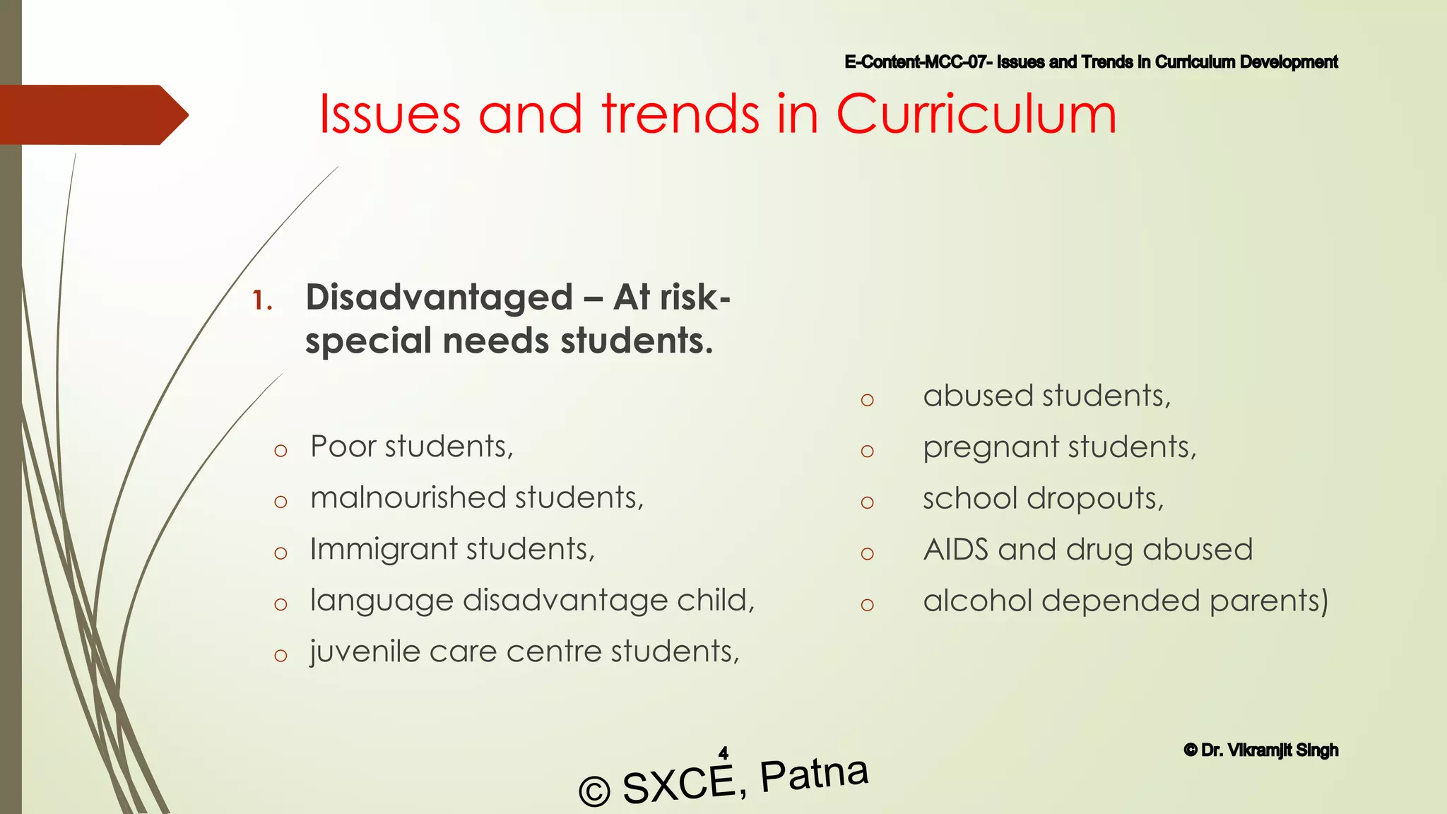 Issues and trends in Curriculum
1. Disadvantaged – At risk-
special needs students.
o Poor students,
o malnourished students,
o Immigrant students,
o language disadvantage child,
o juvenile care centre students,
o abused students,
o pregnant students,
o school dropouts,
o AIDS and drug abused
o alcohol depended parents)
E-Content-MCC-07- Issues and Trends in Curriculum Development
4 © Dr. Vikramjit Singh
© SXCE, Patna
 
