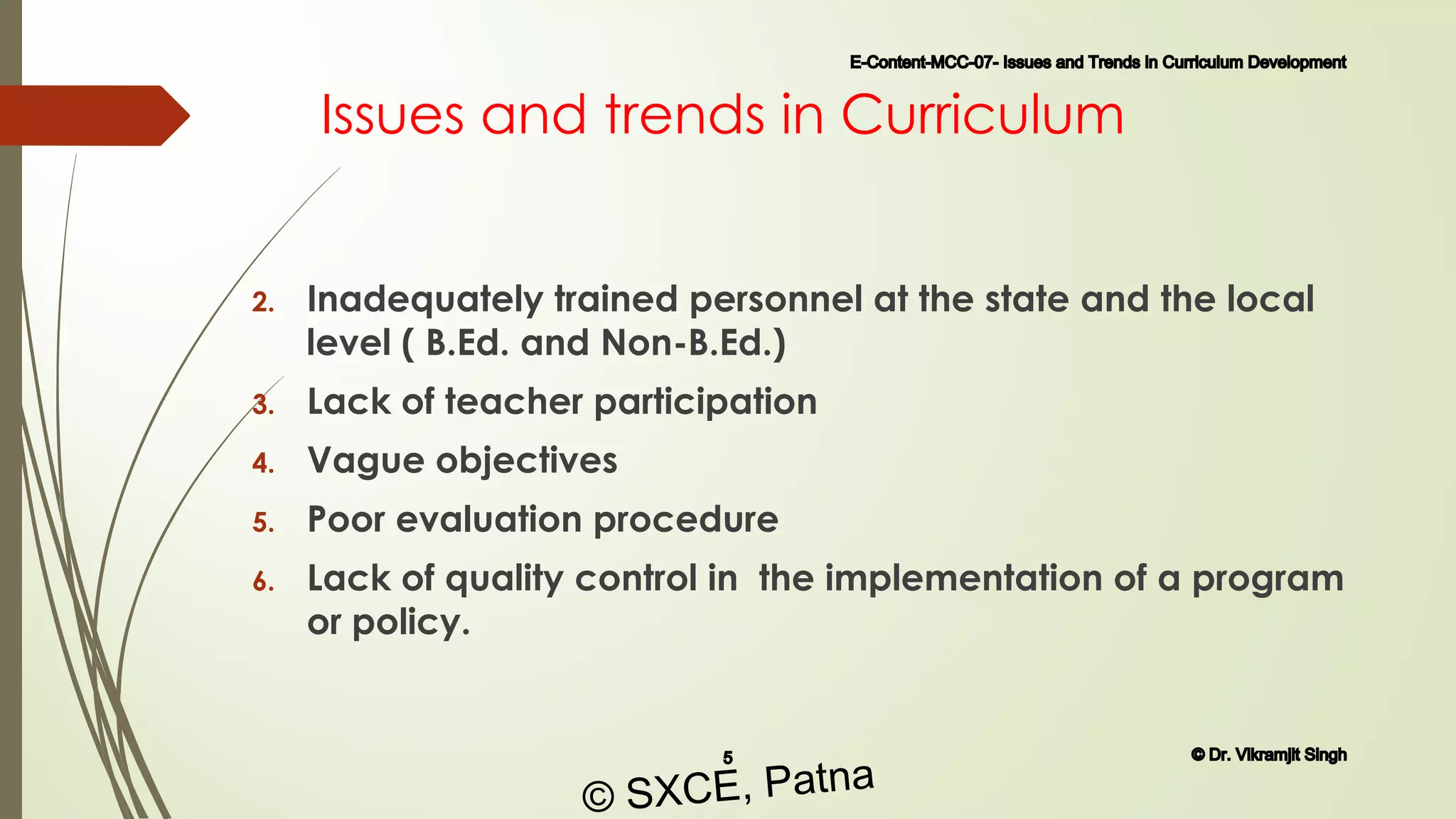 Issues and trends in Curriculum
2. Inadequately trained personnel at the state and the local
level ( B.Ed. and Non-B.Ed.)
3. Lack of teacher participation
4. Vague objectives
5. Poor evaluation procedure
6. Lack of quality control in the implementation of a program
or policy.
E-Content-MCC-07- Issues and Trends in Curriculum Development
5 © Dr. Vikramjit Singh
© SXCE, Patna
 