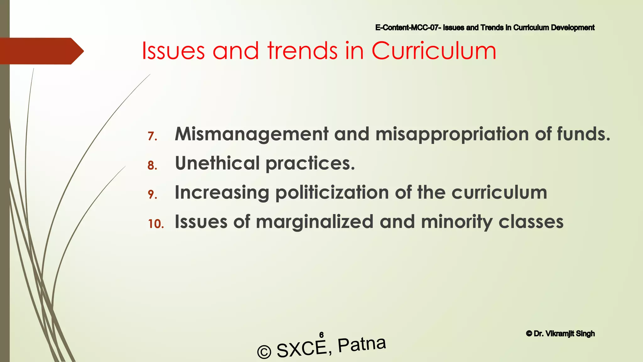 Issues and trends in Curriculum
7. Mismanagement and misappropriation of funds.
8. Unethical practices.
9. Increasing politicization of the curriculum
10. Issues of marginalized and minority classes
E-Content-MCC-07- Issues and Trends in Curriculum Development
6 © Dr. Vikramjit Singh
© SXCE, Patna
 
