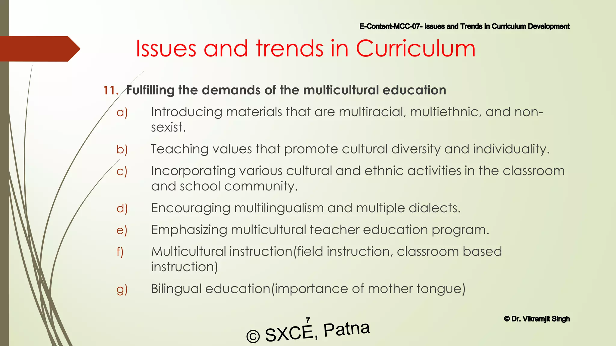 Issues and trends in Curriculum
11. Fulfilling the demands of the multicultural education
a) Introducing materials that are multiracial, multiethnic, and non-
sexist.
b) Teaching values that promote cultural diversity and individuality.
c) Incorporating various cultural and ethnic activities in the classroom
and school community.
d) Encouraging multilingualism and multiple dialects.
e) Emphasizing multicultural teacher education program.
f) Multicultural instruction(field instruction, classroom based
instruction)
g) Bilingual education(importance of mother tongue)
E-Content-MCC-07- Issues and Trends in Curriculum Development
7 © Dr. Vikramjit Singh
© SXCE, Patna
 