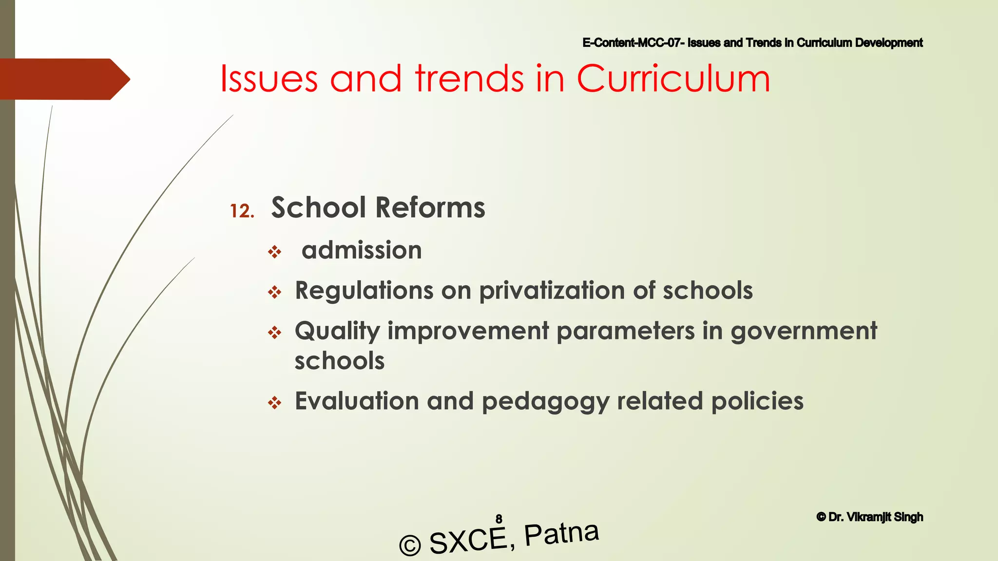 Issues and trends in Curriculum
12. School Reforms
 admission
 Regulations on privatization of schools
 Quality improvement parameters in government
schools
 Evaluation and pedagogy related policies
E-Content-MCC-07- Issues and Trends in Curriculum Development
8 © Dr. Vikramjit Singh
© SXCE, Patna
 
