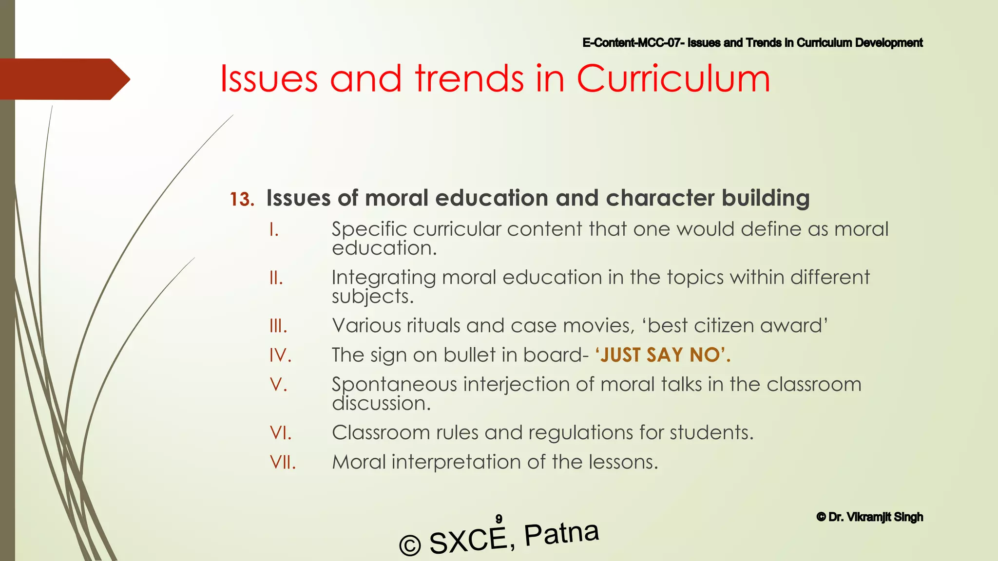 Issues and trends in Curriculum
13. Issues of moral education and character building
I. Specific curricular content that one would define as moral
education.
II. Integrating moral education in the topics within different
subjects.
III. Various rituals and case movies, ‘best citizen award’
IV. The sign on bullet in board- ‘JUST SAY NO’.
V. Spontaneous interjection of moral talks in the classroom
discussion.
VI. Classroom rules and regulations for students.
VII. Moral interpretation of the lessons.
E-Content-MCC-07- Issues and Trends in Curriculum Development
9 © Dr. Vikramjit Singh
© SXCE, Patna
 