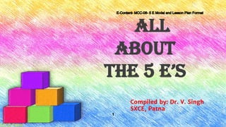 All
About
The 5 e’s
Compiled by: Dr. V. Singh
SXCE, Patna
E-Content- MCC-08- 5 E Model and Lesson Plan Format
1
SXCE,Patna
 
