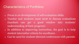 Characteristics of Portfolios
● Focus is on development of self-evaluation skills.
● Teacher and students must meet to discuss evaluations
(teachers can get a good window into students’
understanding of their progress).
● In addition to improving instruction, the goal is to help
student internalize criteria for excellence.
● Can be used for student-directed conferences with parents
 