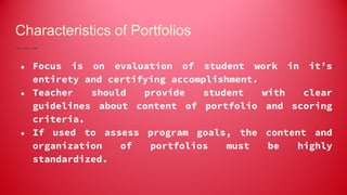 Characteristics of Portfolios
● Focus is on evaluation of student work in it’s
entirety and certifying accomplishment.
● Teacher should provide student with clear
guidelines about content of portfolio and scoring
criteria.
● If used to assess program goals, the content and
organization of portfolios must be highly
standardized.
 